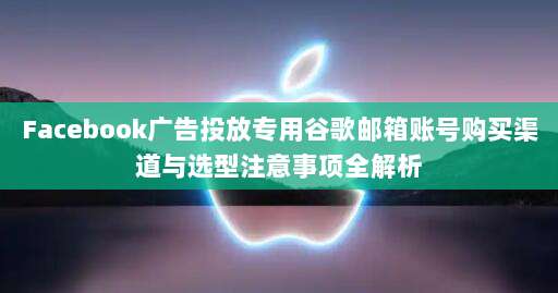 Facebook广告投放专用谷歌邮箱账号购买渠道与选型注意事项全解析