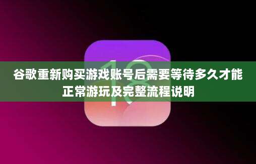 谷歌重新购买游戏账号后需要等待多久才能正常游玩及完整流程说明