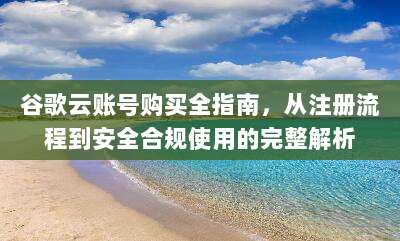 谷歌云账号购买全指南,从注册流程到安全合规使用的完整解析
