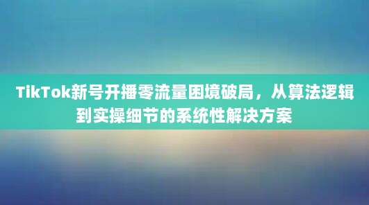 TikTok新号开播零流量困境破局，从算法逻辑到实操细节的系统性解决方案