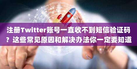 注册Twitter账号一直收不到短信验证码?这些常见原因和解决办法你一定要知道