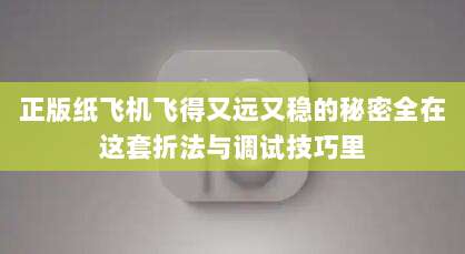 正版纸飞机飞得又远又稳的秘密全在这套折法与调试技巧里
