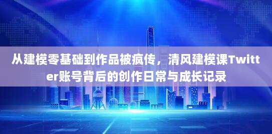 从建模零基础到作品被疯传，清风建模课Twitter账号背后的创作日常与成长记录