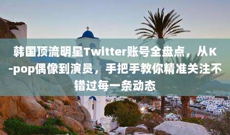 韩国顶流明星Twitter账号全盘点，从K-pop偶像到演员，手把手教你精准关注不错过每一条动态