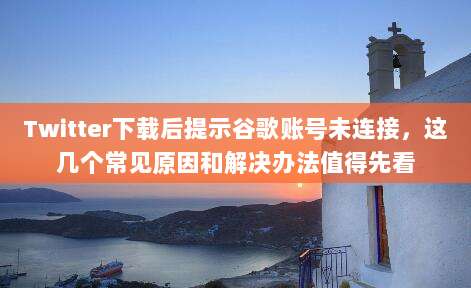 Twitter下载后提示谷歌账号未连接，这几个常见原因和解决办法值得先看