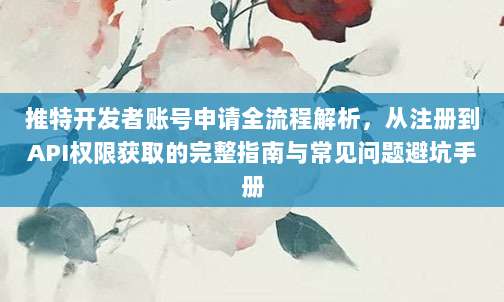 推特开发者账号申请全流程解析，从注册到API权限获取的完整指南与常见问题避坑手册