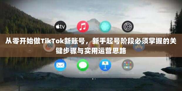 从零开始做TikTok新账号,新手起号阶段必须掌握的关键步骤与实用运营思路