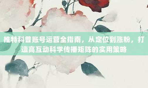 推特科普账号运营全指南,从定位到涨粉,打造高互动科学传播矩阵的实用策略