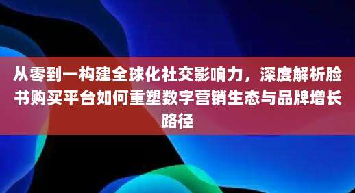 从零到一构建全球化社交影响力,深度解析脸书购买平台如何重塑数字营销生态与品牌增长路径