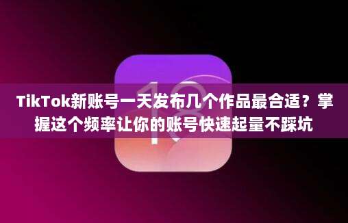 TikTok新账号一天发布几个作品最合适？掌握这个频率让你的账号快速起量不踩坑