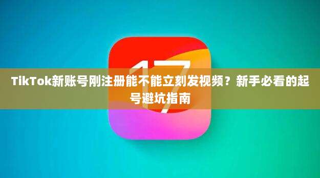 TikTok新账号刚注册能不能立刻发视频?新手必看的起号避坑指南
