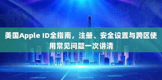 美国Apple ID全指南,注册、安全设置与跨区使用常见问题一次讲清