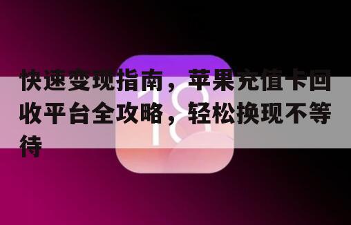快速变现指南，苹果充值卡回收平台全攻略，轻松换现不等待