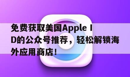 免费获取美国Apple ID的公众号推荐，轻松解锁海外应用商店！