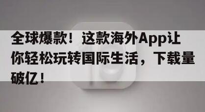 全球爆款！这款海外App让你轻松玩转国际生活，下载量破亿！