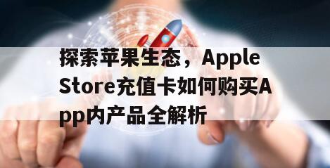 探索苹果生态，Apple Store充值卡如何购买App内产品全解析