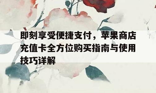 即刻享受便捷支付，苹果商店充值卡全方位购买指南与使用技巧详解