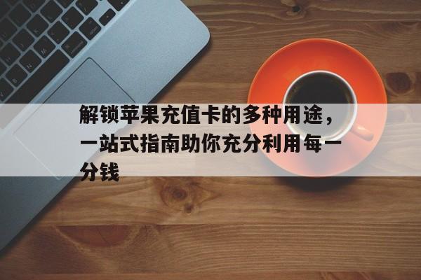 解锁苹果充值卡的多种用途，一站式指南助你充分利用每一分钱