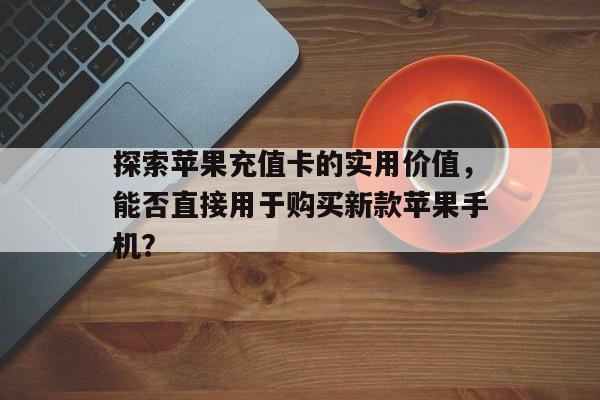 探索苹果充值卡的实用价值，能否直接用于购买新款苹果手机？