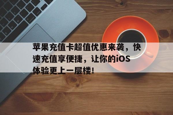 苹果充值卡超值优惠来袭，快速充值享便捷，让你的iOS体验更上一层楼！