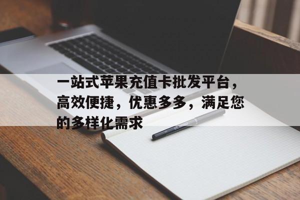 一站式苹果充值卡批发平台，高效便捷，优惠多多，满足您的多样化需求