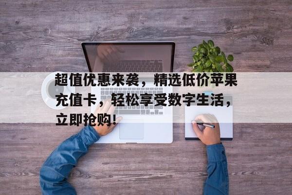 超值优惠来袭，精选低价苹果充值卡，轻松享受数字生活，立即抢购！