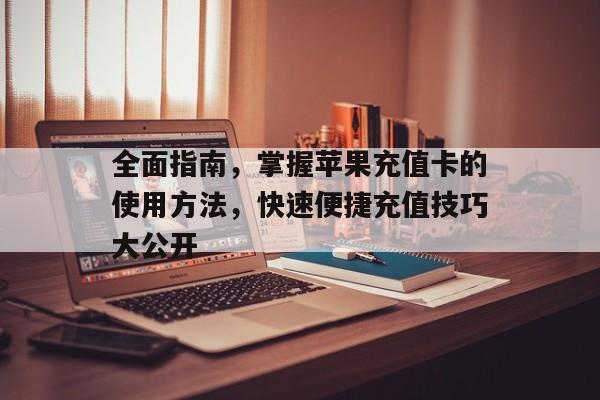 全面指南，掌握苹果充值卡的使用方法，快速便捷充值技巧大公开
