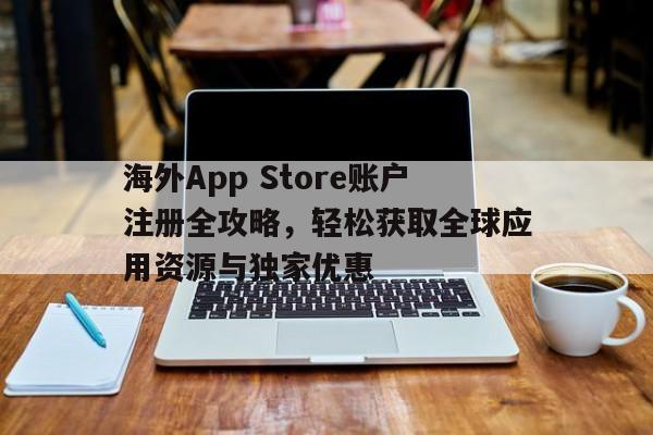 海外App Store账户注册全攻略，轻松获取全球应用资源与独家优惠