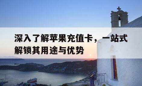 深入了解苹果充值卡，一站式解锁其用途与优势