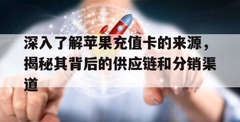 深入了解苹果充值卡的来源，揭秘其背后的供应链和分销渠道