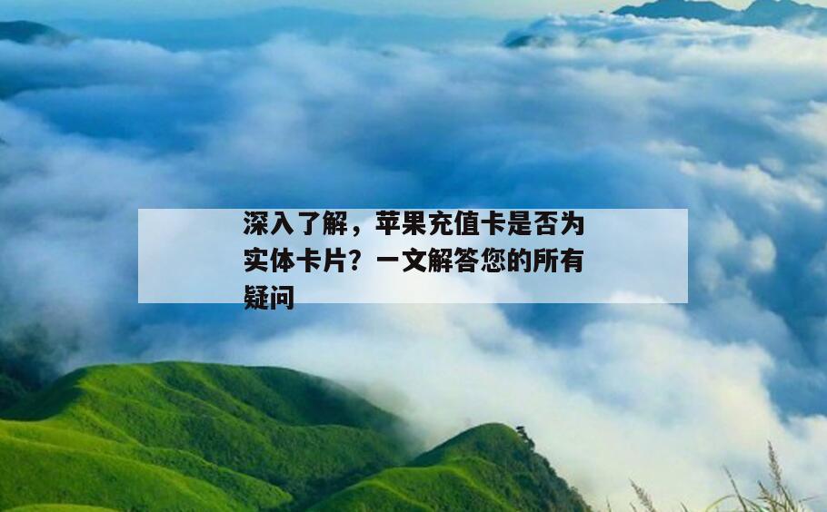深入了解，苹果充值卡是否为实体卡片？一文解答您的所有疑问