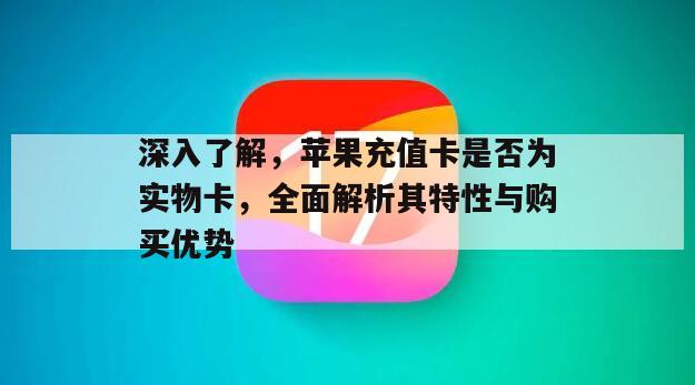 深入了解，苹果充值卡是否为实物卡，全面解析其特性与购买优势