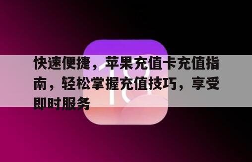快速便捷，苹果充值卡充值指南，轻松掌握充值技巧，享受即时服务