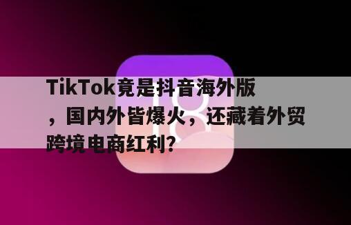 TikTok竟是抖音海外版，国内外皆爆火，还藏着外贸跨境电商红利？