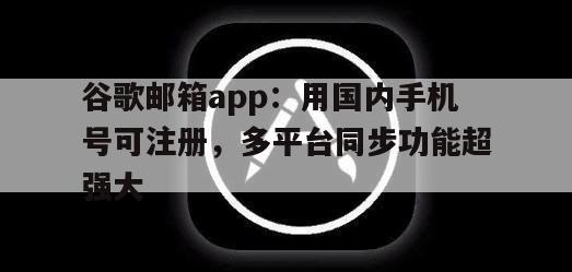 谷歌邮箱app：用国内手机号可注册，多平台同步功能超强大