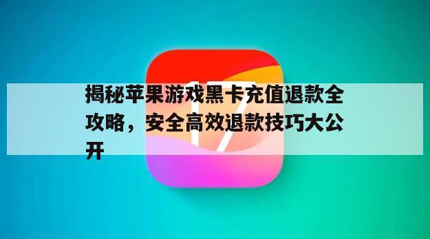 揭秘苹果游戏黑卡充值退款全攻略，安全高效退款技巧大公开