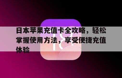 日本苹果充值卡全攻略，轻松掌握使用方法，享受便捷充值体验