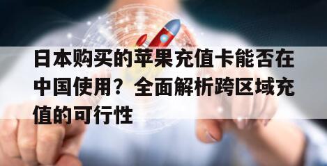 日本购买的苹果充值卡能否在中国使用？全面解析跨区域充值的可行性