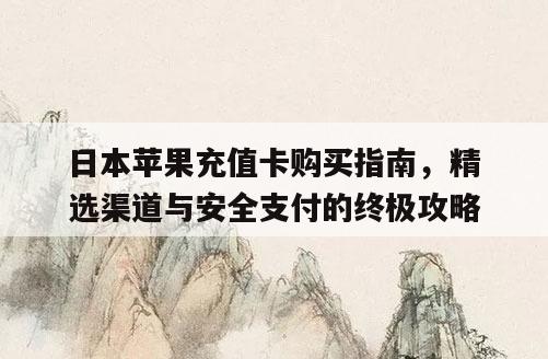 日本苹果充值卡购买指南，精选渠道与安全支付的终极攻略