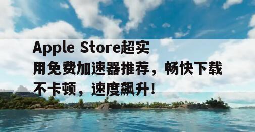 Apple Store超实用免费加速器推荐，畅快下载不卡顿，速度飙升！