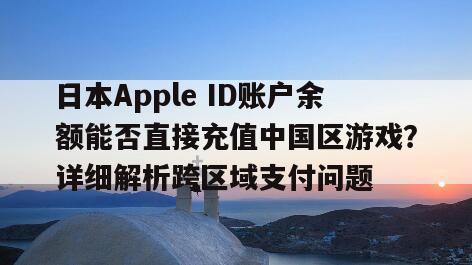 日本Apple ID账户余额能否直接充值中国区游戏？详细解析跨区域支付问题