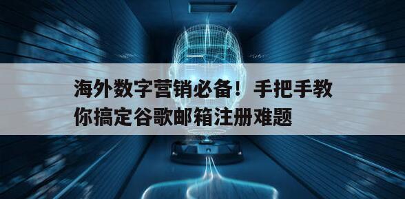 海外数字营销必备！手把手教你搞定谷歌邮箱注册难题