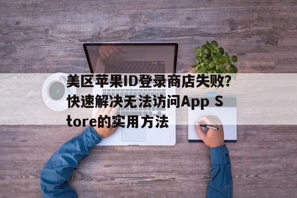 美区苹果ID登录商店失败？快速解决无法访问App Store的实用方法