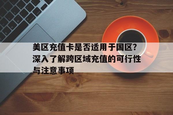 美区充值卡是否适用于国区？深入了解跨区域充值的可行性与注意事项