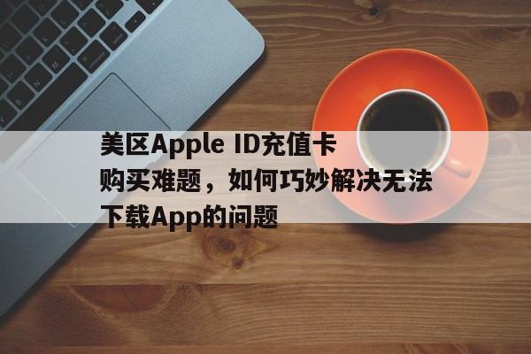 美区Apple ID充值卡购买难题，如何巧妙解决无法下载App的问题