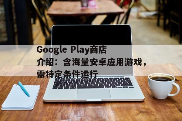 Google Play商店介绍：含海量安卓应用游戏，需特定条件运行