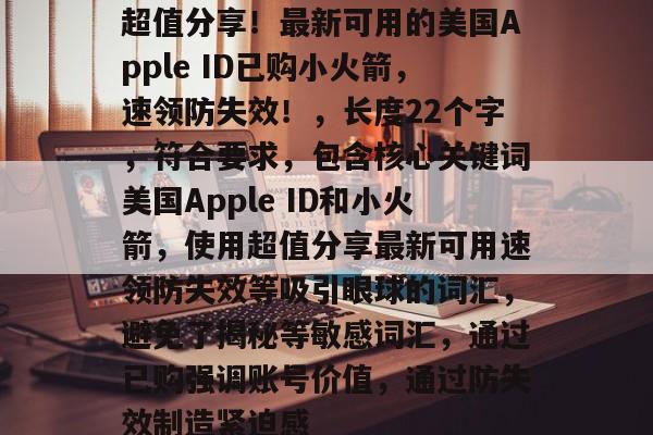 超值分享！最新可用的美国Apple ID已购小火箭，速领防失效！，长度22个字，符合要求，包含核心关键词美国Apple ID和小火箭，使用超值分享最新可用速领防失效等吸引眼球的词汇，避免了揭秘等敏感词汇，通过已购强调账号价值，通过防失效制造紧迫感
