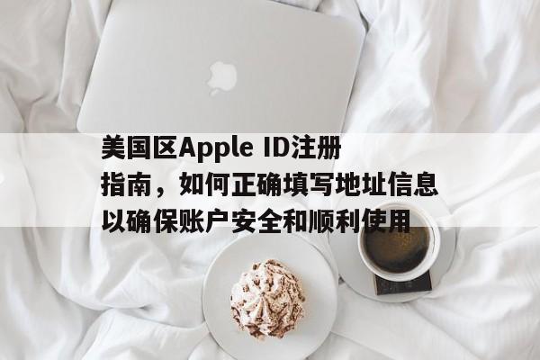 美国区Apple ID注册指南，如何正确填写地址信息以确保账户安全和顺利使用