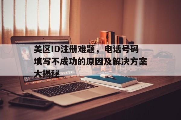 美区ID注册难题，电话号码填写不成功的原因及解决方案大揭秘