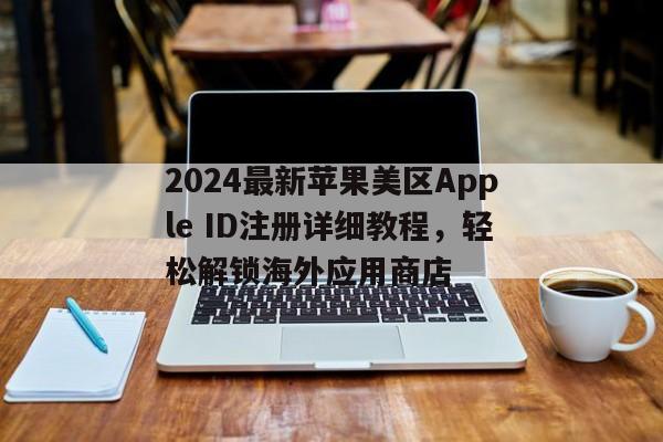2024最新苹果美区Apple ID注册详细教程，轻松解锁海外应用商店